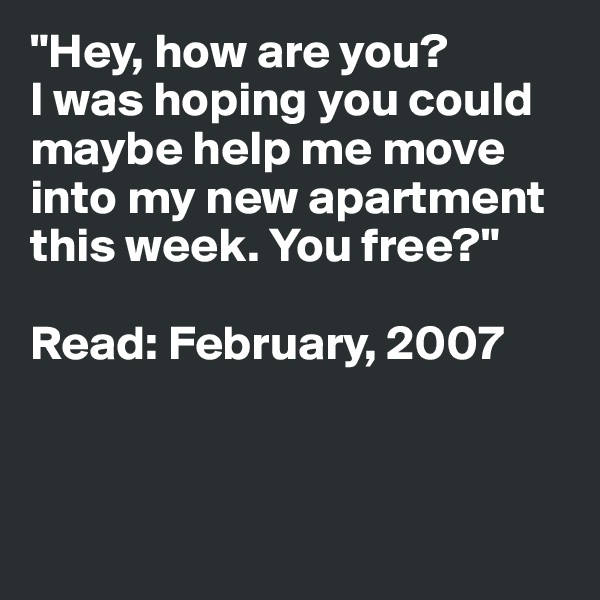 "Hey, how are you? 
I was hoping you could 
maybe help me move into my new apartment this week. You free?"

Read: February, 2007




