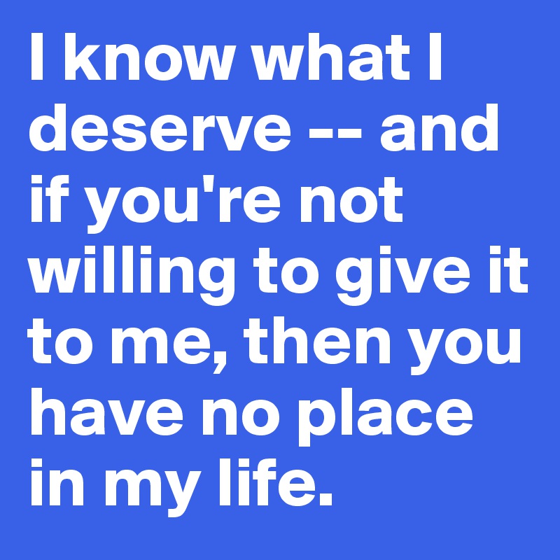 I know what I deserve -- and if you're not willing to give it to me, then you have no place in my life.