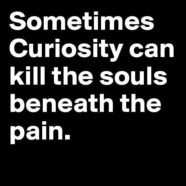Sometimes Curiosity can kill the souls beneath the pain.  
          