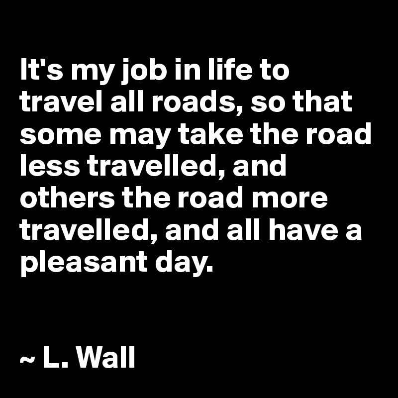 
It's my job in life to travel all roads, so that some may take the road less travelled, and others the road more travelled, and all have a pleasant day.


~ L. Wall