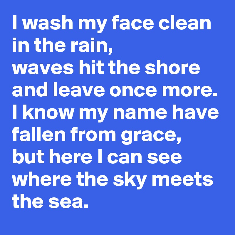 I wash my face clean in the rain,
waves hit the shore and leave once more.
I know my name have fallen from grace,
but here I can see where the sky meets the sea.