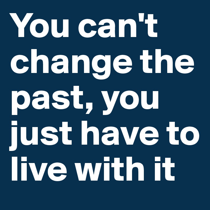You can't change the past, you just have to live with it