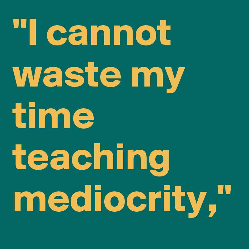 "I cannot waste my time teaching mediocrity," 