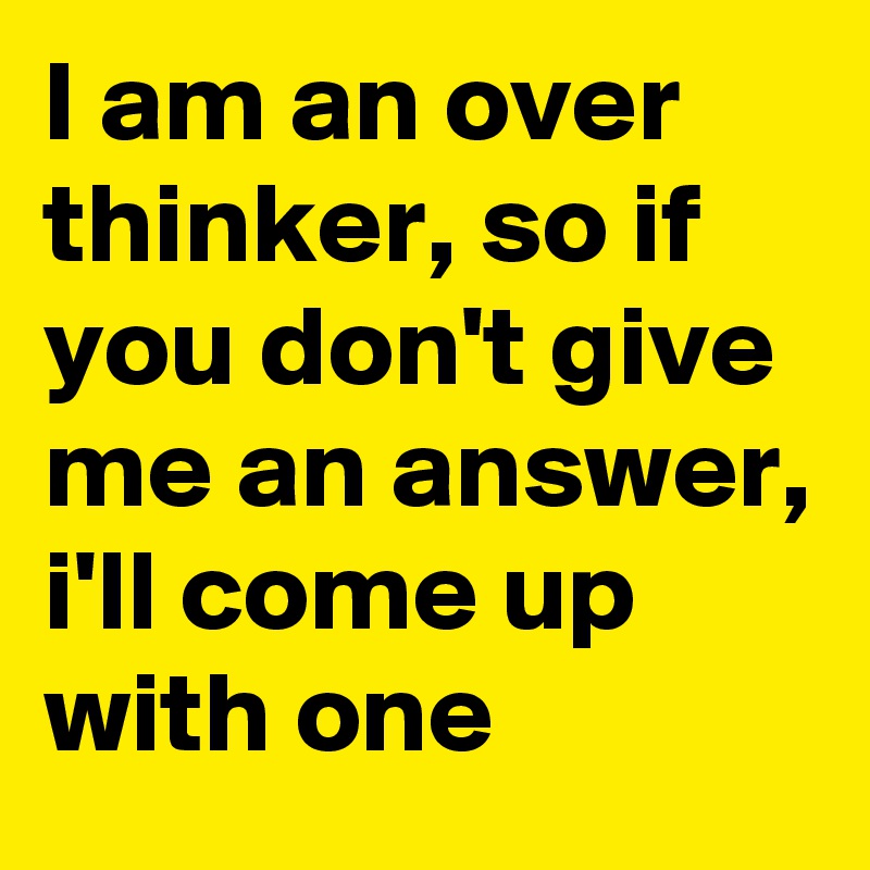 I am an over thinker, so if you don't give me an answer, i'll come up with one
