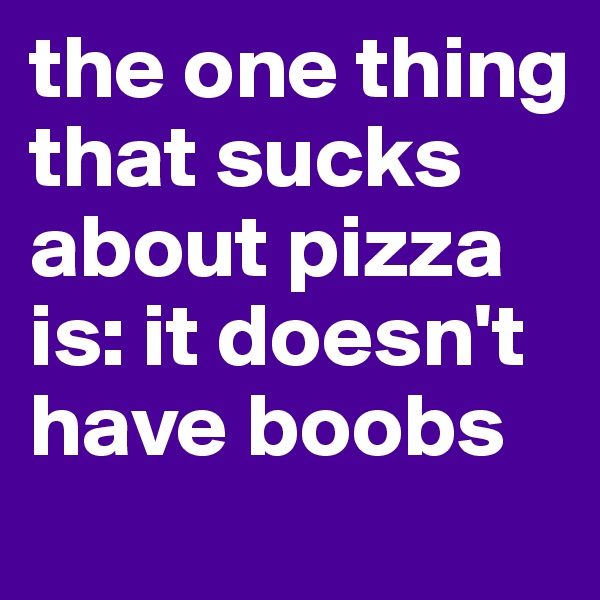 the one thing that sucks about pizza is: it doesn't have boobs