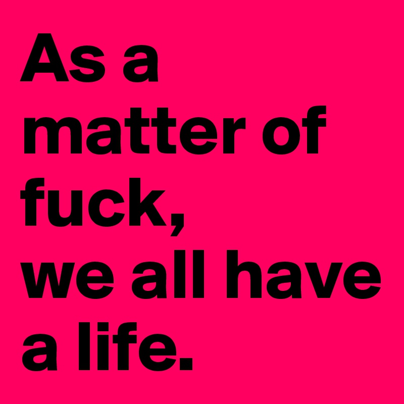As a matter of fuck,
we all have
a life. 