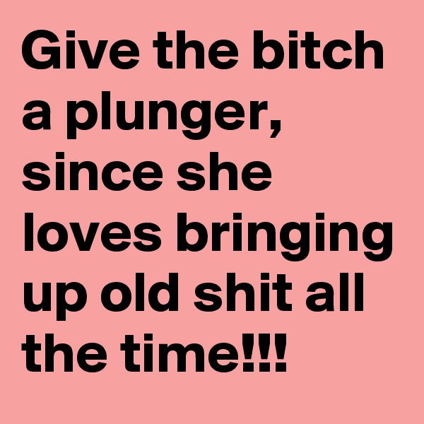 Give the bitch a plunger, since she loves bringing up old shit all the time!!!