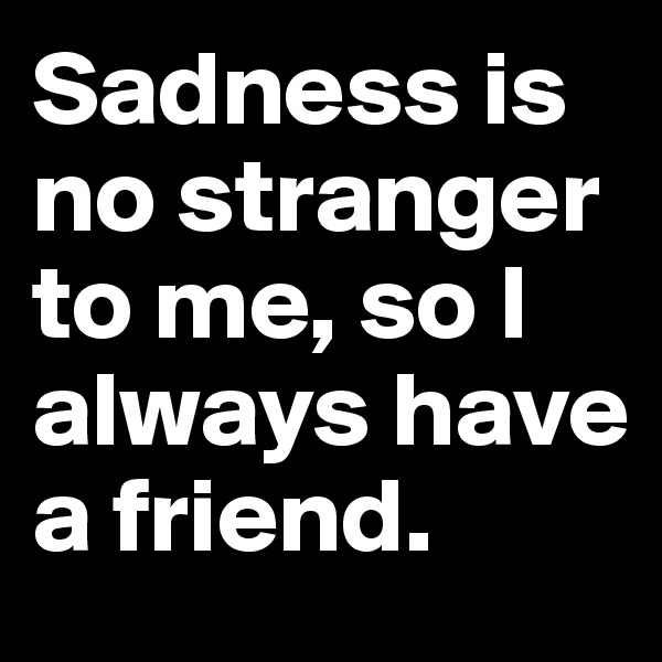Sadness is no stranger to me, so I always have a friend. 
