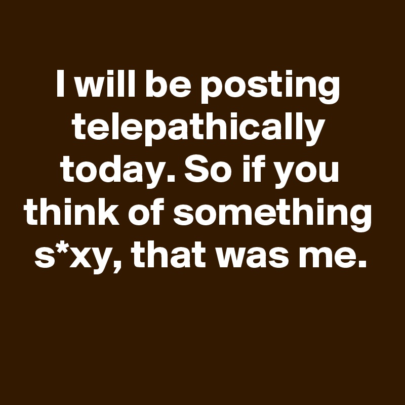 
I will be posting telepathically today. So if you think of something s*xy, that was me.

