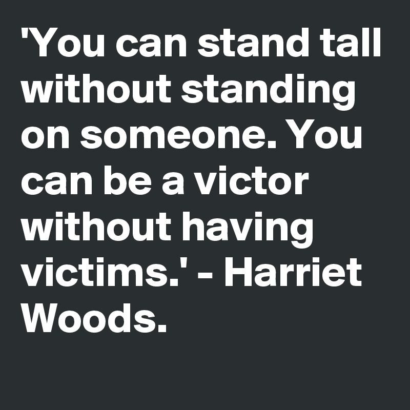 'You can stand tall without standing on someone. You can be a victor without having victims.' - Harriet Woods.  
