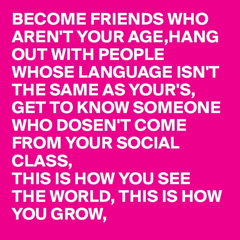 BECOME FRIENDS WHO AREN'T YOUR AGE,HANG OUT WITH PEOPLE WHOSE LANGUAGE ISN'T THE SAME AS YOUR'S, GET TO KNOW SOMEONE WHO DOSEN'T COME FROM YOUR SOCIAL CLASS,
THIS IS HOW YOU SEE THE WORLD, THIS IS HOW YOU GROW,