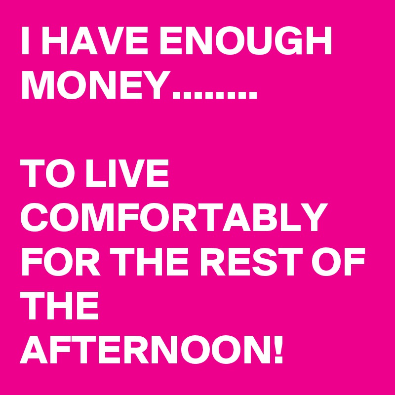 I HAVE ENOUGH MONEY........

TO LIVE COMFORTABLY FOR THE REST OF THE AFTERNOON!