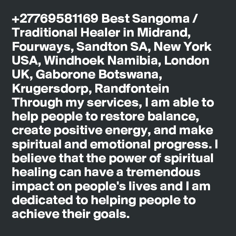 +27769581169 Best Sangoma / Traditional Healer in Midrand, Fourways, Sandton SA, New York USA, Windhoek Namibia, London UK, Gaborone Botswana, Krugersdorp, Randfontein
Through my services, I am able to help people to restore balance, create positive energy, and make spiritual and emotional progress. I believe that the power of spiritual healing can have a tremendous impact on people's lives and I am dedicated to helping people to achieve their goals.