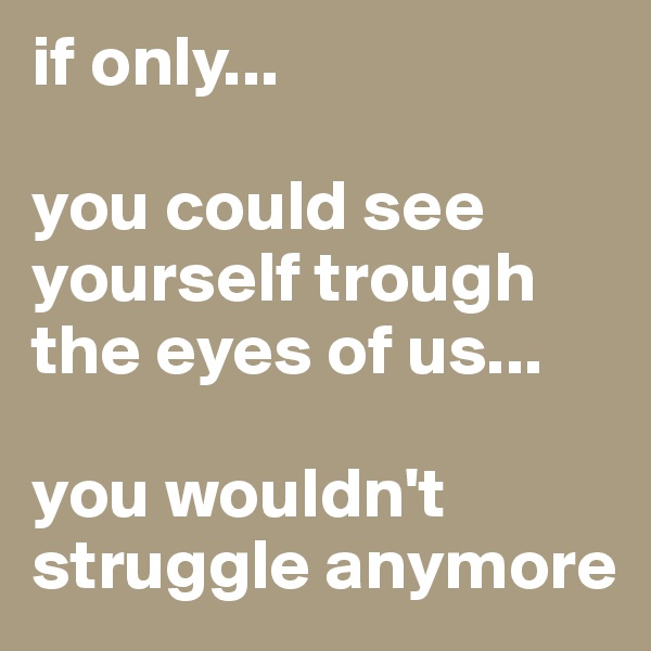if only...

you could see yourself trough the eyes of us...

you wouldn't struggle anymore