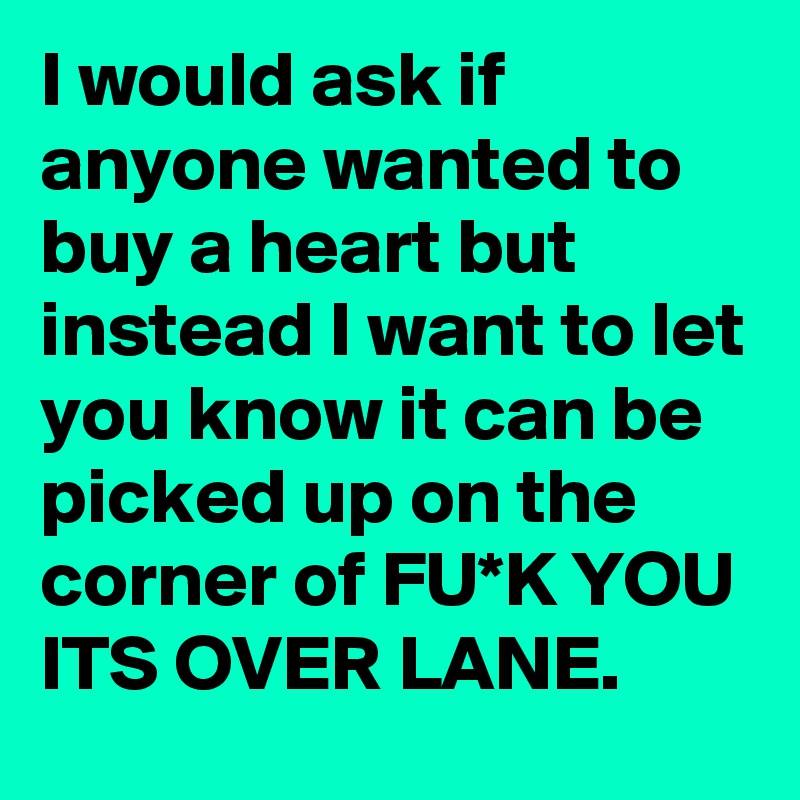 I would ask if anyone wanted to buy a heart but instead I want to let you know it can be picked up on the corner of FU*K YOU ITS OVER LANE.