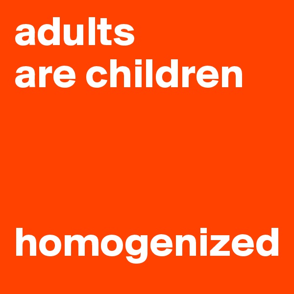adults 
are children 



homogenized
