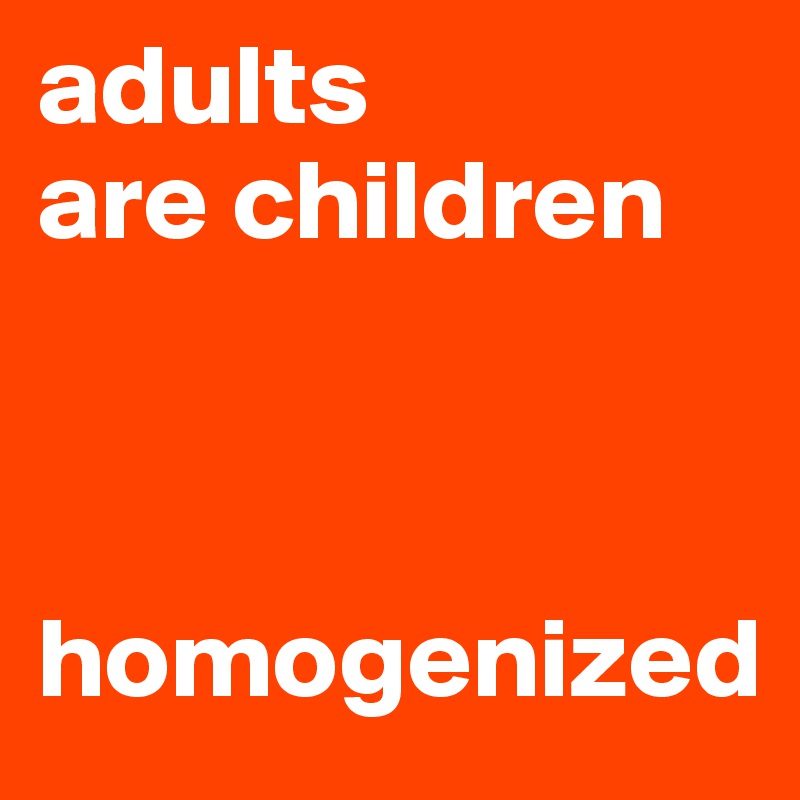 adults 
are children 



homogenized