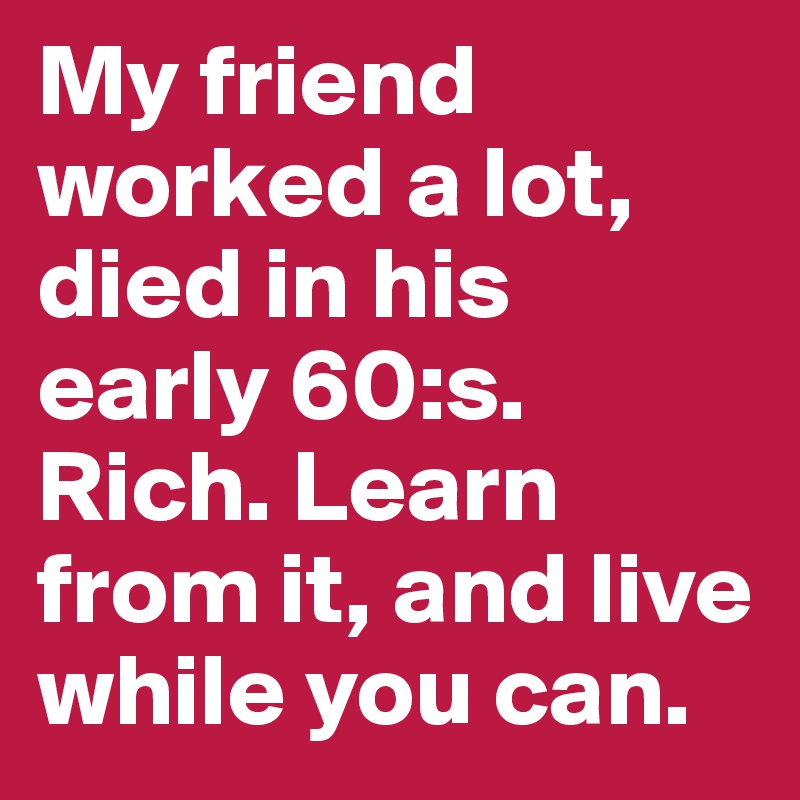My friend worked a lot, died in his early 60:s. Rich. Learn from it, and live while you can. 