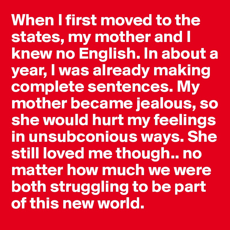 When I first moved to the states, my mother and I knew no English. In about a year, I was already making complete sentences. My mother became jealous, so she would hurt my feelings in unsubconious ways. She still loved me though.. no matter how much we were both struggling to be part of this new world.