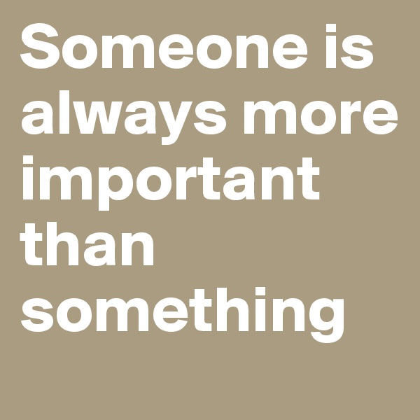 Someone is always more important than something