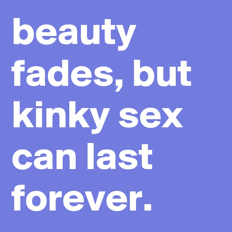 beauty fades, but kinky sex can last forever.