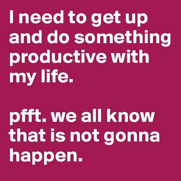 I need to get up and do something productive with my life. 

pfft. we all know that is not gonna happen.