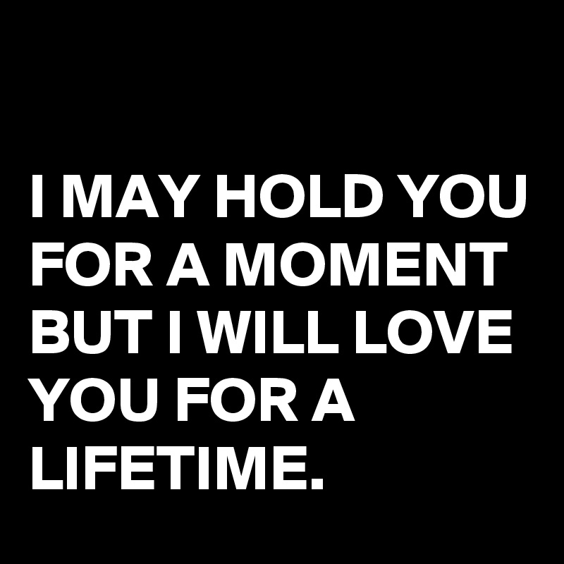 

I MAY HOLD YOU FOR A MOMENT BUT I WILL LOVE YOU FOR A LIFETIME. 