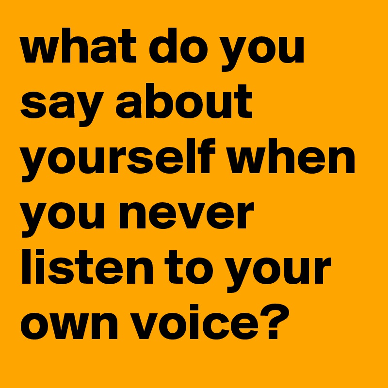 what do you say about yourself when you never listen to your own voice?