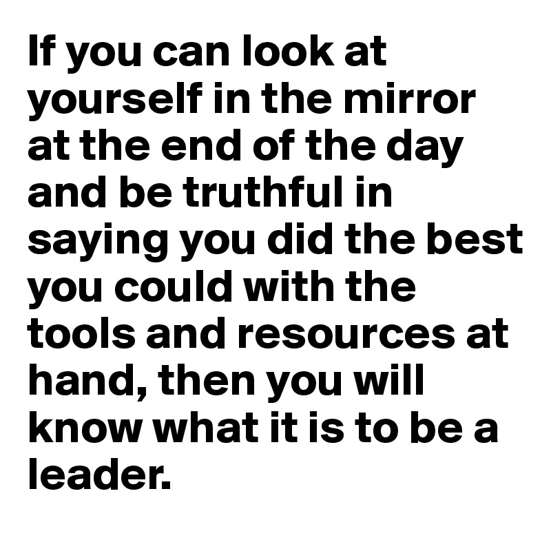 If you can look at yourself in the mirror at the end of the day and be truthful in saying you did the best you could with the tools and resources at hand, then you will know what it is to be a leader.