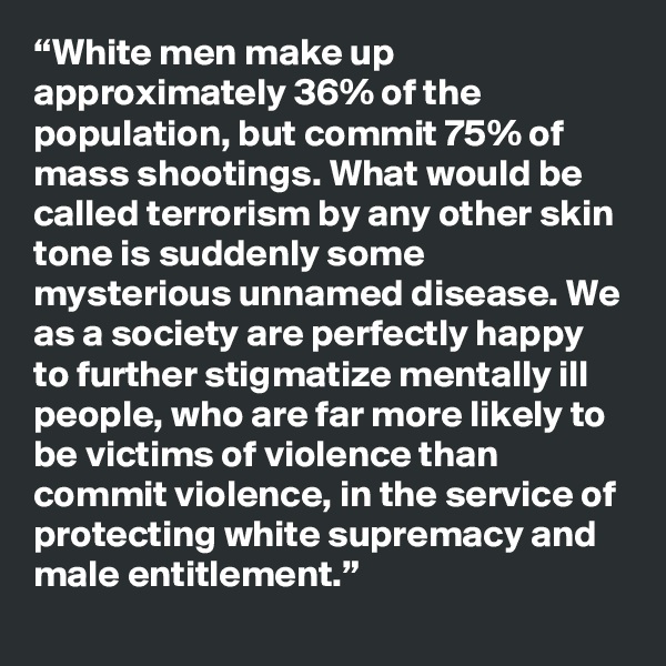 “White men make up approximately 36% of the population, but commit 75% of mass shootings. What would be called terrorism by any other skin tone is suddenly some mysterious unnamed disease. We as a society are perfectly happy to further stigmatize mentally ill people, who are far more likely to be victims of violence than commit violence, in the service of protecting white supremacy and male entitlement.”