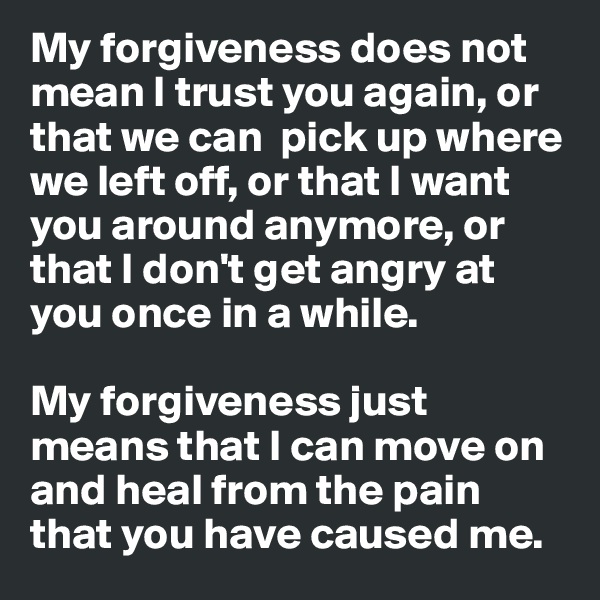 My forgiveness does not mean I trust you again, or that we can  pick up where we left off, or that I want you around anymore, or that I don't get angry at you once in a while. 

My forgiveness just means that I can move on and heal from the pain that you have caused me. 