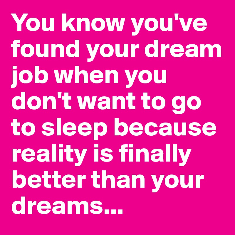 You know you've found your dream job when you don't want to go to sleep because reality is finally better than your dreams...