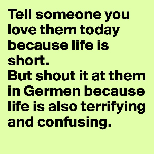 Tell someone you love them today because life is short. 
But shout it at them in Germen because life is also terrifying and confusing.
