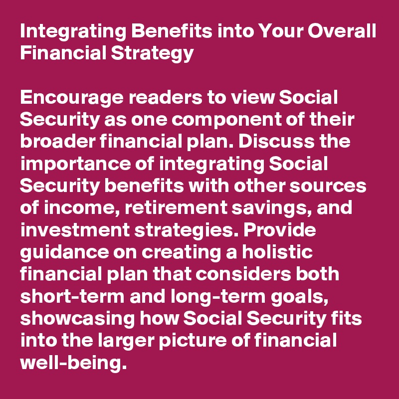 Integrating Benefits into Your Overall Financial Strategy

Encourage readers to view Social Security as one component of their broader financial plan. Discuss the importance of integrating Social Security benefits with other sources of income, retirement savings, and investment strategies. Provide guidance on creating a holistic financial plan that considers both short-term and long-term goals, showcasing how Social Security fits into the larger picture of financial well-being.