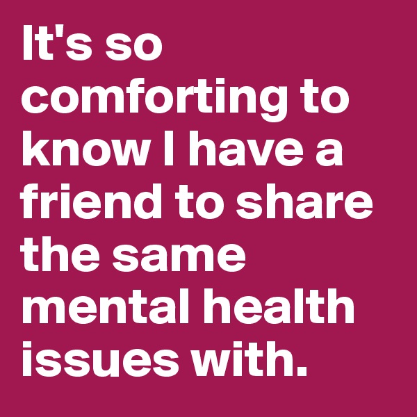 It's so comforting to know I have a friend to share the same mental health issues with.