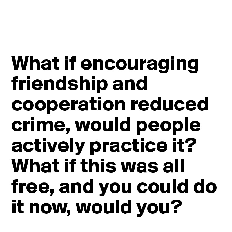 

What if encouraging friendship and cooperation reduced crime, would people actively practice it? What if this was all free, and you could do it now, would you?