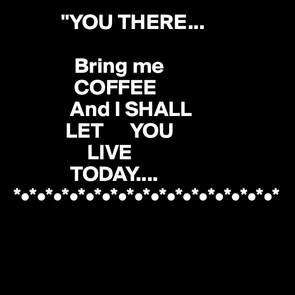            "YOU THERE...

              Bring me
              COFFEE 
             And I SHALL
            LET      YOU 
                 LIVE 
             TODAY....
*•*•*•*•*•*•*•*•*•*•*•*•*•*•*•*•*

