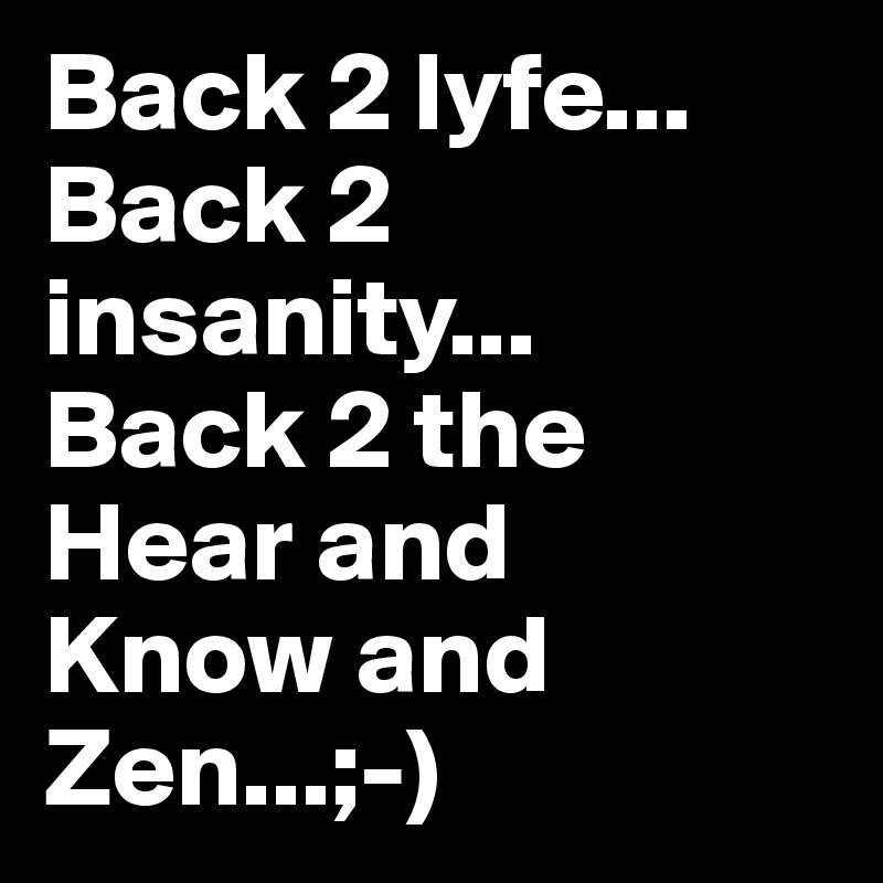 Back 2 lyfe...
Back 2 insanity...
Back 2 the
Hear and 
Know and 
Zen...;-)