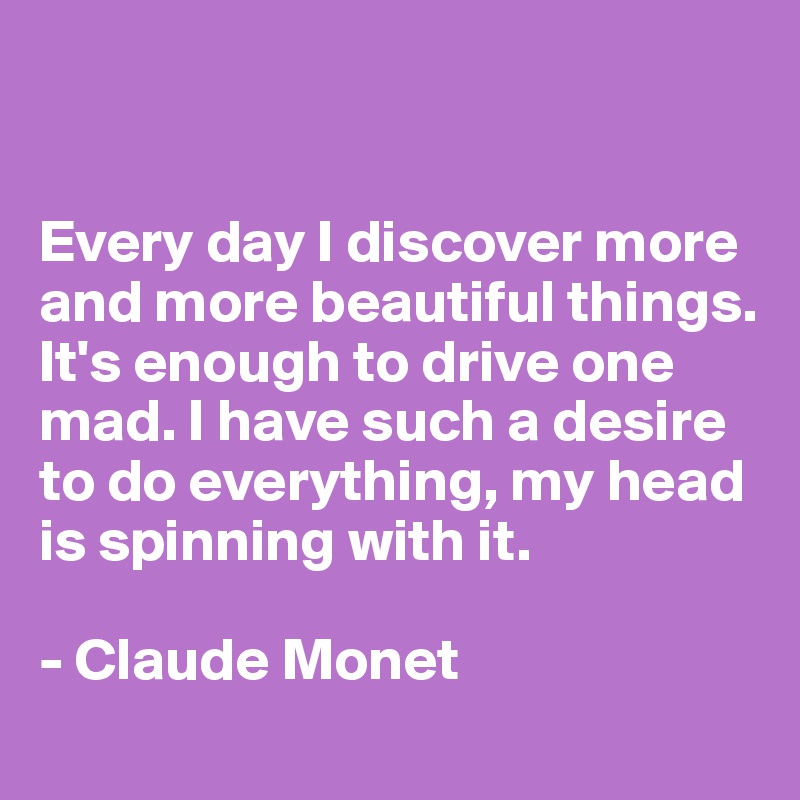 


Every day I discover more and more beautiful things. It's enough to drive one mad. I have such a desire to do everything, my head 
is spinning with it. 

- Claude Monet 