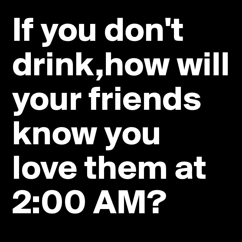 If you don't drink,how will your friends know you love them at 2:00 AM?