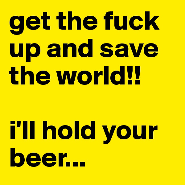 get the fuck up and save the world!!

i'll hold your beer...