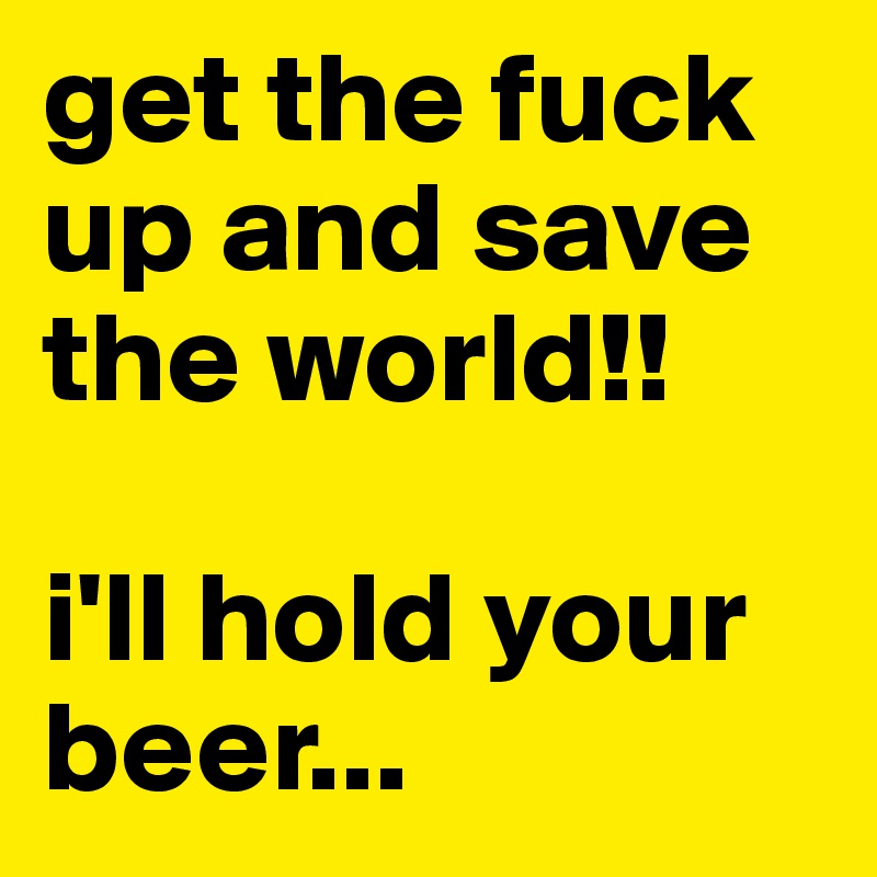 get the fuck up and save the world!!

i'll hold your beer...