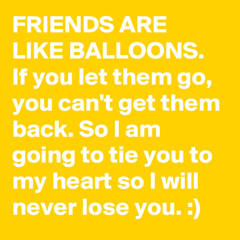 FRIENDS ARE LIKE BALLOONS. If you let them go, you can't get them back. So I am going to tie you to my heart so I will never lose you. :)