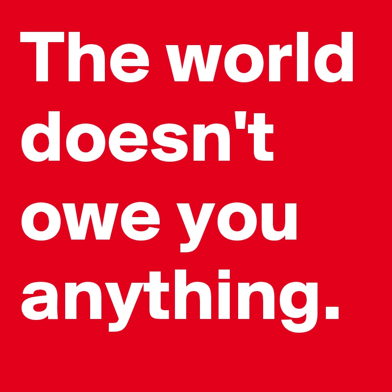 The world doesn't owe you anything.