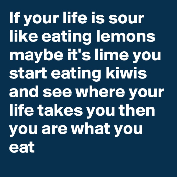 If your life is sour like eating lemons 
maybe it's lime you start eating kiwis and see where your life takes you then 
you are what you eat 