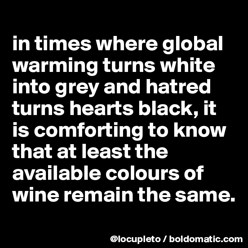 
in times where global warming turns white into grey and hatred turns hearts black, it is comforting to know that at least the available colours of wine remain the same.
