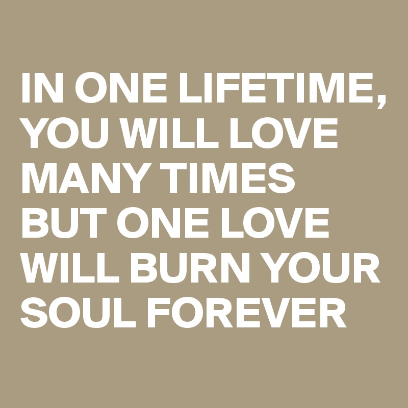 
IN ONE LIFETIME, YOU WILL LOVE MANY TIMES BUT ONE LOVE WILL BURN YOUR SOUL FOREVER 
