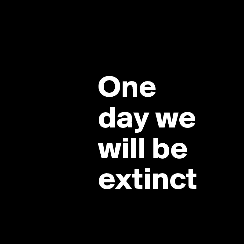 

              One 
              day we     
              will be 
              extinct
