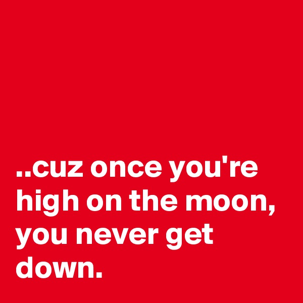 



..cuz once you're high on the moon,
you never get down.