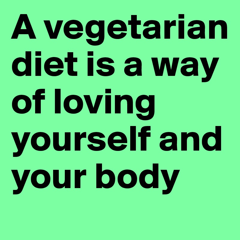 A vegetarian diet is a way of loving yourself and your body